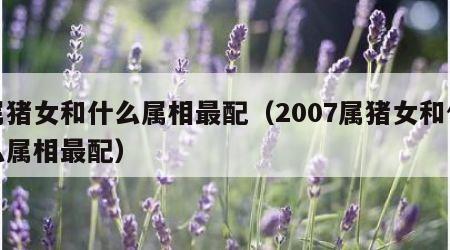 属猪女和什么属相最配（2007属猪女和什么属相最配）