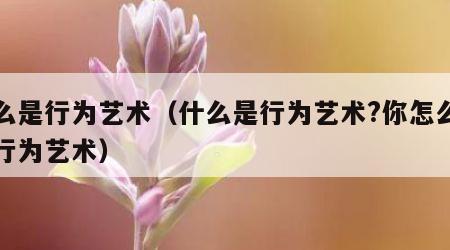 什么是行为艺术（什么是行为艺术?你怎么看待行为艺术）