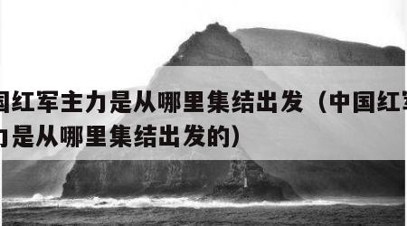 中国红军主力是从哪里集结出发（中国红军的主力是从哪里集结出发的）