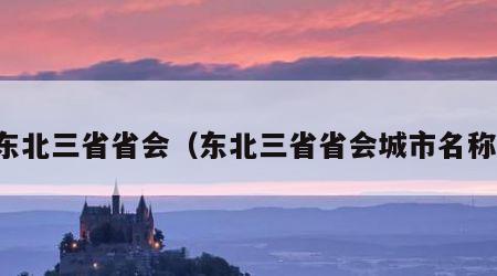 东北三省省会（东北三省省会城市名称）