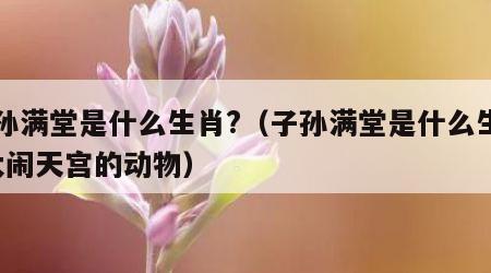 子孙满堂是什么生肖?（子孙满堂是什么生肖?大闹天宫的动物）