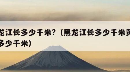 黑龙江长多少千米?（黑龙江长多少千米黄河长多少千米）