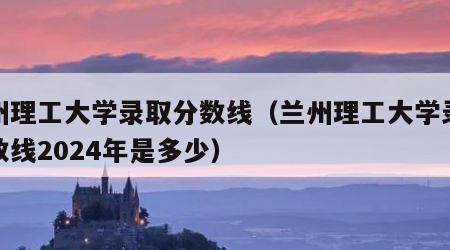 兰州理工大学录取分数线（兰州理工大学录取分数线2024年是多少）