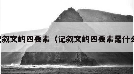 记叙文的四要素（记叙文的四要素是什么）