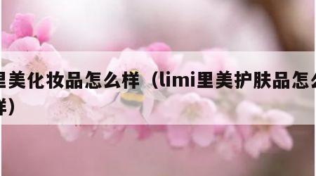 里美化妆品怎么样（limi里美护肤品怎么样）