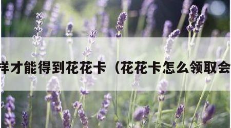 怎样才能得到花花卡（花花卡怎么领取会员）