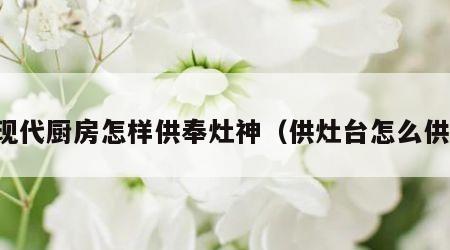 现代厨房怎样供奉灶神（供灶台怎么供）