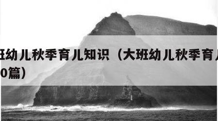 大班幼儿秋季育儿知识（大班幼儿秋季育儿知识20篇）