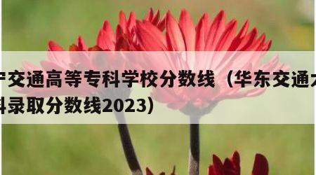 辽宁交通高等专科学校分数线（华东交通大学专科录取分数线2023）