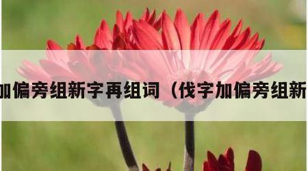 伐加偏旁组新字再组词（伐字加偏旁组新字）