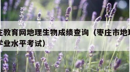 枣庄教育网地理生物成绩查询（枣庄市地理生物学业水平考试）