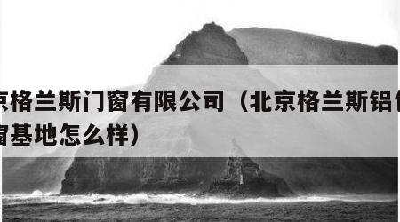 北京格兰斯门窗有限公司（北京格兰斯铝包木门窗基地怎么样）