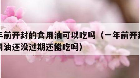 一年前开封的食用油可以吃吗（一年前开封的食用油还没过期还能吃吗）