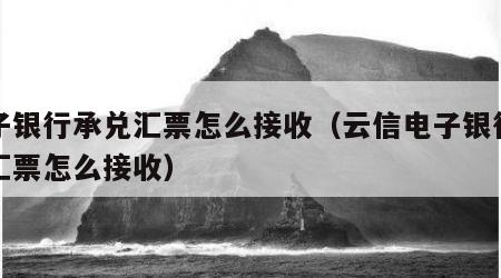 电子银行承兑汇票怎么接收（云信电子银行承兑汇票怎么接收）