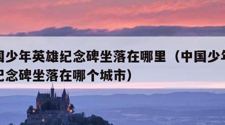 中国少年英雄纪念碑坐落在哪里（中国少年英雄纪念碑坐落在哪个城市）