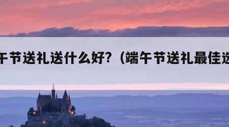 端午节送礼送什么好?（端午节送礼最佳选择）