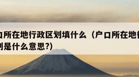 户口所在地行政区划填什么（户口所在地行政区划是什么意思?）