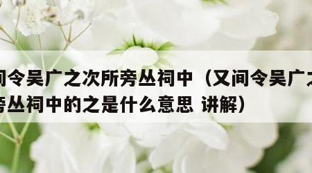 又间令吴广之次所旁丛祠中（又间令吴广之次所旁丛祠中的之是什么意思 讲解）