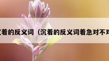 沉着的反义词（沉着的反义词着急对不对）